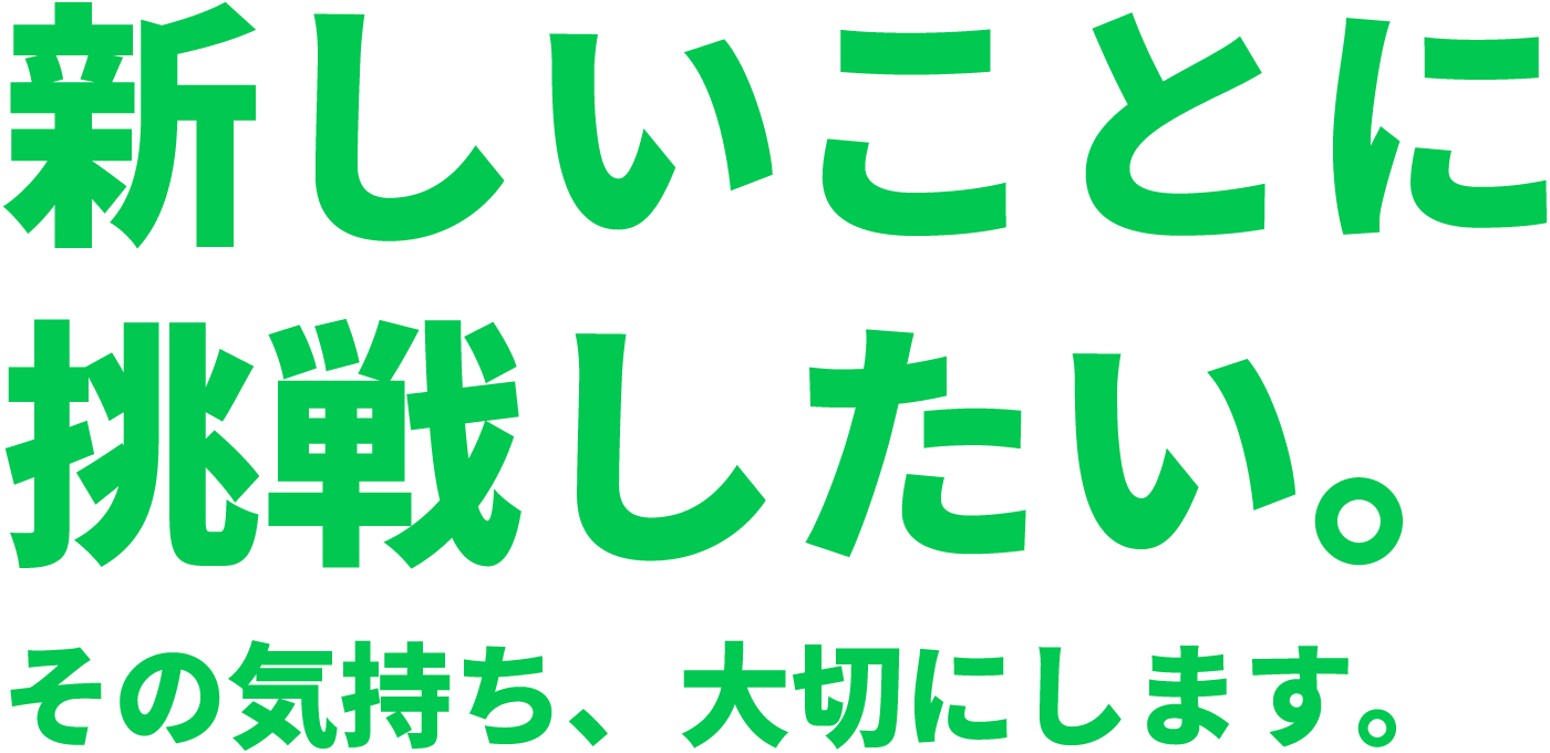 新しいことに挑戦したい。その気持ち、大切にします。